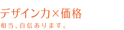 デザイン力×価格　相当、自身あります。